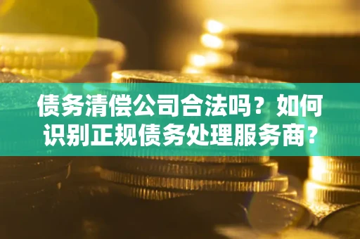 武汉债务清偿公司合法吗？如何识别正规债务处理服务商？