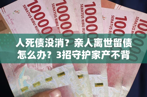 武汉人死债没消？亲人离世留债怎么办？3招守护家产不背锅