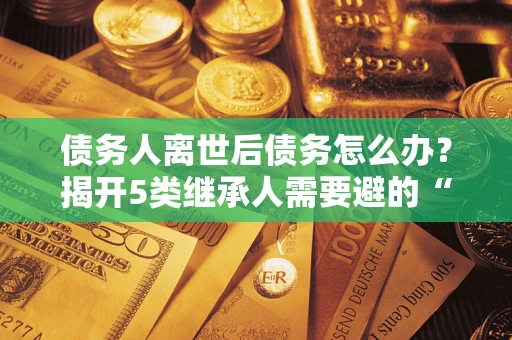 武汉债务人离世后债务怎么办？揭开5类继承人需要避的“坑”