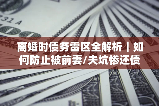 武汉离婚时债务雷区全解析｜如何防止被前妻/夫坑惨还债？