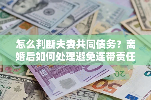 武汉怎么判断夫妻共同债务？离婚后如何处理避免连带责任？